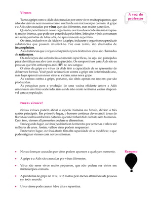 Viroses                                                                         A U L A
                                                                                     A voz do
    Tanto a gripe como a Aids são causadas por seres vivos muito pequenos, que
não são visíveis nem mesmo com o auxílio de um microscópio comum. A gripe           68
                                                                                     professor

e a Aids são causadas por vírus que são diferentes, mas muito parecidos.
    Quando penetram em nosso organismo, os vírus desencadeiam uma respos-
ta muito intensa, que pode ser percebida pela febre. Infecções virais costumam
ser acompanhadas de febre alta, de aparecimento repentino.
    Os vírus, inclusive os da Aids e o da gripe, induzem o organismo a produzir
substâncias que possam imunizá-lo. Por essa razão, são chamados de
imunogênicos.
imunogênicos
    As substâncias que o organismo produz para destruir os vírus são chamadas
de anticorpos
   anticorpos.
    Os anticorpos são substâncias altamente específicas, ou seja, são planejadas
para identificar seu alvo com muita precisão. Os soropositivos para Aids são as
pessoas que têm anticorpos anti-HIV no seu sangue.
    O vírus da gripe e o vírus da Aids têm a capacidade de se apresentar de
diferentes formas. Você pode se imunizar contra a gripe em determinado ano,
mas logo aparecá um novo vírus e, é claro, uma nova gripe.
    As vacinas contra a gripe, portanto, são úteis apenas no ano em que são
produzidas.
    As pesquisas para a produção de uma vacina eficiente contra a Aids
continuam em ritmo acelerado, mas ainda não existe nenhuma vacina disponí-
vel para a população.


    Novas viroses?

    Novas viroses podem afetar a espécie humana no futuro, devido a três
razões principais. Em primeiro lugar, o homem continua devastando áreas de
florestas e outros ambientes naturais que não tinham tido contato com humanos.
Com isso, viroses alí presentes podem se disseminar.
    Em segundo lugar, os vírus podem ficar dormentes por centenas e talvez até
milhares de anos. Assim, velhos vírus podem reaparecer.
    Em terceiro lugar, os vírus atuais têm alta capacidade de se modificar, o que
pode originar viroses com novos sintomas.




·   Novas doenças causadas por vírus podem aparecer a qualquer momento.             Resumo
·   A gripe e a Aids são causadas por vírus diferentes.

·   Vírus são seres vivos muito pequenos, que não podem ser vistos em
    microscópios comuns.

·   A pandemia de gripe de 1917-1918 matou pelo menos 20 milhões de pessoas
    em todo mundo.

·   Uma virose pode causar febre alta e repentina.
 