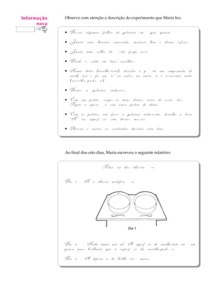 Informação
    A U L A   Observe com atenção a descrição do experimento que Maria fez:
       nova
   69         ·   Derreti algumas folhas de gelatina em água quente.
              ·   Juntei uma banana amassada, misturei bem e deixei esfriar.
              ·   Juntei uma colher de ácido propiônico.
              ·   Dividi o caldo em duas vasilhas.
              ·   Numa delas (vasilha-teste), dissolvi o pó de um comprimido de
                  antibiótico e fiz um "x" no vidro; na outra, não acrescentei nada
                  (vasilha-padrão).
              ·   Deixei a gelatina endurecer.
              ·   Com um palito, raspei os meus dentes, antes de escová-los.
                  Repeti a operação com outro palito de dente.
              ·   Com os palitos, sem furar a gelatina endurecida, desenhei a letra
                  “N” na superfície, sem deixar marcas.
              ·   Observei e anotei os resultados durante oito dias.



              Ao final dos oito dias, Maria escreveu o seguinte relatório:


                                   Relatório das observações

              Dia 1 - Não observo modificações.

                                           x




                                                 Dia 1



              Dia 2 - Nada muito notável. A superfície da vasilha-teste está um
              pouco mais brilhante que a superfície da vasilha-padrão.
              Dia 3 - A diferença de brilho está maior.
 