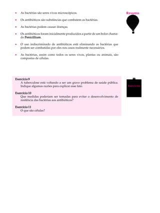 ·   As bactérias são seres vivos microscópicos.                                 Resumo
                                                                                 A U L A

·   Os antibióticos são substâncias que combatem as bactérias.
                                                                                69
·   As bactérias podem causar doenças.

·   Os antibióticos foram inicialmente produzidos a partir de um bolor chama-
    do Penicillium
       Penicillium.

·   O uso indiscriminado de antibióticos está eliminando as bactérias que
    podem ser combatidas por eles nos casos realmente necessários.

·   As bactérias, assim como todos os seres vivos, plantas ou animais, são
    compostas de células.




Exercício 9
   A tuberculose está voltando a ser um grave problema de saúde pública.
   Indique algumas razões para explicar esse fato.                               Exercícios


Exercício 10
   Que medidas poderiam ser tomadas para evitar o desenvolvimento de
   resitência das bactérias aos antibióticos?

Exercício 11
   O que são células?
 