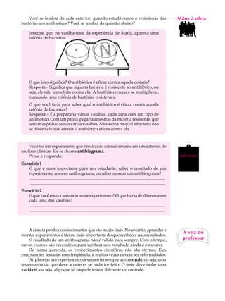 Você se lembra da aula anterior, quando estudávamos a resistência das                                                                MãosL àAobra
                                                                                                                                         A U
bactérias aos antibióticos? Você se lembra da questão abaixo?

       Imagine que, na vasilha-teste da experiência de Maria, apareça uma                                                                70
       colônia de bactérias.




       O que isso significa? O antibiótico é eficaz contra aquela colônia?
       Resposta - Significa que alguma bactéria é resistente ao antibiótico, ou
       seja, ele não tem efeito contra ela. A bactéria cresceu e se multiplicou,
       formando uma colônia de bactérias resistentes.
       O que você faria para saber qual o antibiótico é eficaz contra aquela
       colônia de bactérias?
       Resposta - Eu prepararia várias vasilhas, cada uma com um tipo de
       antibiótico. Com um palito, pegaria amostras da bactéria resistente, que
       seriam espalhadas nas várias vasilhas. Na vasilha na qual a bactéria não
       se desenvolvesse estaria o antibiótico eficaz contra ela.



    Você fez um experimento que é realizado rotineiramente em laboratórios de
análises clínicas. Ele se chama antibiograma
                                antibiograma.
    Pense e responda:                                                                                                                     Exercícios

Exercício 1
   O que é mais importante para um estudante: saber o resultado de um
   experimento, como o antibiograma, ou saber montar um antibiograma?
    ..................................................................................................................................
    ..................................................................................................................................
Exercício 2
   O que você estava testando nesse experimento? O que havia de diferente em
   cada uma das vasilhas?
    ..................................................................................................................................
    ..................................................................................................................................



     A ciência produz conhecimentos que são muito úteis. No entanto, aprender a
                                                                                                                                           A voz do
montar experimentos é tão ou mais importante do que conhecer seus resultados.
     O resultado de um antibiograma não é válido para sempre. Com o tempo,                                                                 professor
novos exames são necessários para verificar se o resultado ainda é o mesmo.
     De forma parecida, os conhecimentos científicos não são eternos. Eles
precisam ser testados com freqüência, e muitas vezes devem ser reformulados.
     Ao planejar um experimento, devemos ter sempre um controle ou seja, uma
                                                          controle,
testemunha do que deve acontecer se nada for feito. O teste deve isolar uma
variável ou seja, algo que só naquele teste é diferente do controle.
variável,
 