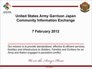 United States Army Garrison Japan Community Information Exchange 7 February 2012 Our mission is to provide standardized, effective & efficient services, facilities and infrastructure to Soldiers, Families and Civilians for an Army and Nation engaged in persistent conflict. 
