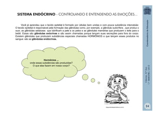 Ciências
-
8.º
Ano
1.º
BIMESTRE
/
2013
SISTEMA ENDÓCRINO - CONTROLANDO E ENTENDENDO AS EMOÇÕES...
Você já aprendeu que o tecido epitelial é formado por células bem unidas e com pouca substância intercelular.
O tecido epitelial é responsável pela formação das glândulas como, por exemplo, a glândula sudorífera , que produz o
suor, as glândulas sebáceas que lubrificam a pele e os pelos e as glândulas mamárias que produzem o leite para o
bebê. Essas são glândulas exócrinas e são assim chamadas porque lançam suas secreções para fora do corpo.
Existem glândulas que produzem substâncias especiais chamadas HORMÔNIOS e que lançam esses produtos no
sangue: são as glândulas endócrinas.
Hormônios ...
onde essas substâncias são produzidas?
O que elas fazem em nosso corpo?
blogs.diariodepernambuco.com.br
24
 