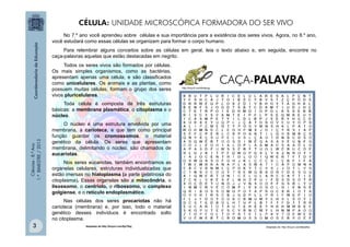 Ciências
-
8.º
Ano
1.º
BIMESTRE
/
2013
CÉLULA: UNIDADE MICROSCÓPICA FORMADORA DO SER VIVO
No 7.º ano você aprendeu sobre células e sua importância para a existência dos seres vivos. Agora, no 8.º ano,
você estudará como essas células se organizam para formar o corpo humano.
Para relembrar alguns conceitos sobre as células em geral, leia o texto abaixo e, em seguida, encontre no
caça-palavras aquelas que estão destacadas em negrito.
Todos os seres vivos são formados por células.
Os mais simples organismos, como as bactérias,
apresentam apenas uma célula, e são classificados
como unicelulares. Os animais e as plantas, como
possuem muitas células, formam o grupo dos seres
vivos pluricelulares.
Toda célula é composta de três estruturas
básicas: a membrana plasmática, o citoplasma e o
núcleo.
O núcleo é uma estrutura envolvida por uma
membrana, a carioteca, e que tem como principal
função guardar os cromossomos, o material
genético da célula. Os seres que apresentam
membrana, delimitando o núcleo, são chamados de
eucariotas.
Nos seres eucariotas, também encontramos as
organelas celulares, estruturas individualizadas que
estão imersas no hialoplasma (a parte gelatinosa do
citoplasma). Essas organelas são a mitocôndria, o
lisossomo, o centríolo, o ribossomo, o complexo
golgiense, e o retículo endoplasmático.
Nas células dos seres procariotas não há
carioteca (membrana) e, por isso, todo o material
genético desses indivíduos é encontrado solto
no citoplasma.
Adaptado de http://tinyurl.com/8jo78wj Adaptado de: http://tinyurl.com/9plq9ha
http://tinyurl.com/8mjkvgy
CAÇA-PALAVRA
3
 
