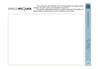 Ciências
-
8.º
Ano
1.º
BIMESTRE
/
2013
Com a ajuda de seu Professor, faça um levantamento de quantos alunos
nasceram de parto normal e de cesariana em sua turma.
Em seguida, coletivamente, elabore um gráfico com essas informações, no
espaço abaixo. Combine tudo com o seu Professor, como sempre.
ESPAÇO PES UISA
40
 