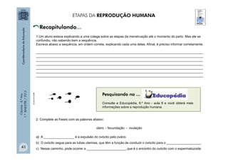 Ciências
-
8.º
Ano
1.º
BIMESTRE
/
2013
ETAPAS DA REPRODUÇÃO HUMANA
1.Um aluno estava explicando a uma colega sobre as etapas da menstruação até o momento do parto. Mas ele se
confundiu, não sabendo bem a sequência.
Escreva abaixo a sequência, em ordem correta, explicando cada uma delas. Afinal, é preciso informar corretamente.
_____________________________________________________________________________________________
_____________________________________________________________________________________________
_____________________________________________________________________________________________
_____________________________________________________________________________________________
_____________________________________________________________________________________________
_____________________________________________________________________________________________
_____________________________________________________________________________________________
Consulte a Educopédia, 8.º Ano - aula 8 e você obterá mais
informações sobre a reprodução humana.
2. Complete as frases com as palavras abaixo:
a) A _________________ é a expulsão do ovócito pelo ovário.
b) O ovócito segue para as tubas uterinas, que têm a função de conduzir o ovócito para o ___________________.
c) Nesse caminho, pode ocorrer a ______________________,que é o encontro do ovócito com o espermatozoide.
útero - fecundação - ovulação
gartic.uol.com.br
Pesquisando na ...
41
 