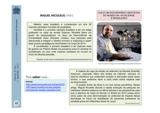Ciências
-
8.º
Ano
1.º
BIMESTRE
/
2013
Médico, esse brasileiro é considerado um dos 20
maiores cientistas mundiais da atualidade.
Nicolelis é o primeiro cientista brasileiro a ter um artigo
publicado na capa da revista Science. Nicolelis lidera um
grupo de pesquisadores na área de Neurociência da
Universidade Duke (Estados Unidos). Sua pesquisa está
direcionada a integrar o cérebro humano a máquinas e assim
fazer jovens paraplégicos caminharem na Copa de 2014.
É considerado o primeiro brasileiro a ter chances reais
de ganhar um Prêmio Nobel nos próximos anos.O cientista foi
considerado um dos vinte maiores cientistas do mundo no
início da década passada.
Adaptado de http://www.mundoeducacao.com.br/quimica/cientistas-famosos.htm
MIGUEL NICOLELIS (1961)
http://cienciasvirtual-bio.blogspot.com.br/2012/03/alguns-dos-grandes-cientistas.html
A matéria de capa da edição de setembro da Revista Scientific
American, chamada "Além dos limites da Ciência", introduz 10
tópicos científicos que pretendem ampliar a discussão sobre quem
somos, o que podemos fazer e para onde nossa espécie está
se direcionando.
O projeto Andar de Novo é um dos temas escolhidos. Nesse
artigo, Miguel Nicolelis discute a rápida evolução da pesquisa em
interfaces cérebro-máquina na última década e as perspectivas para
que a abertura da Copa do Mundo no Brasil em 2014 possa servir
como palco de uma demonstração do potencial de impacto dessa
tecnologia no futuro da reabilitação de pacientes portadores de
paralisia grave em diferentes áreas do corpo.
http://www.natalneuro.org.br/
ELE É UM DOS MAIORES CIENTISTAS
DO MUNDO NA ATUALIDADE.
É BRASILEIRO!
Acesse:
http://www.tecmundo.com.br/ciencia/13
130-miguel-nicolelis-um-dos-maiores-
cientistas-do-mundo-e-brasileiro.htm
Para saber mais...
45
 