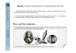 Ciências
-
8.º
Ano
1.º
BIMESTRE
/
2013
O inglês Robert Hooke (1635-1703) foi quem primeiro descreveu a célula, ao observar, no microscópio, lascas de
cortiça, um tipo de tecido vegetal utilizado na fabricação de rolhas..
Robert Hooke, seu microscópio e o desenho das células de cortiça publicado em 1665 no livro Micrographia.
Atualmente sabemos muita coisa sobre as células. Porém, a célula que conhecemos hoje é muito
diferente da descrita em 1665, por Robert Hooke.
Os estudos mais avançados sobre as células só ocorreram a partir do século XX, com a criação de
microscópios capazes de produzir imagens ampliadas e mais definidas das células.
CÉLULA: UNIDADE MICROSCÓPICA FORMADORA DO SER VIVO
5
 