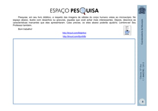 Ciências
-
8.º
Ano
1.º
BIMESTRE
/
2013
Pesquise, em seu livro didático, a respeito das imagens de células do corpo humano vistas ao microscópio. No
espaço abaixo, ilustre com desenhos ou gravuras, aquelas que você achar mais interessantes. Depois, descreva as
características marcantes que elas apresentaram. Caso precise, os sites abaixo poderão ajudá-lo. Lembre-se! Seu
Professor também.
Bom trabalho!
http://tinyurl.com/8dgk4oo
http://tinyurl.com/8zmfr8b
ESPAÇO PES UISA
6
 