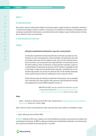 Sexualidade e métodos contraceptivos
CIÊNCIAS
2
8º ANO
P
L
A
N
O
S
•
D
E
•
A
U
L
A
AULA 1
B. PROBLEMATIZAÇÃO
Nas escolas, além do conhecimento obtido na formação regular, é papel de todos os educadores manterem-
-se alertas para dialogar, informar e acolher, se necessário, os estudantes com dúvidas ou inquietações sobre
as doenças sexualmente transmissíveis, suas distintas formas de contágio e quais iniciativas devem ser toma-
das no intuito de evitar sua transmissão.
C. APRESENTAÇÃO DO CONTEÚDO
TEXTO
Infecções sexualmente transmissíveis: o que são e como prevenir
As infecções sexualmente transmissíveis (IST) são as infecções causadas por vírus,
bactérias ou outros microrganismos. São transmitidas, principalmente, por meio
do contato sexual, seja ele oral, vaginal ou anal, sem o uso de camisinha mascu-
lina ou feminina, com uma pessoa que esteja infectada. A transmissão de uma
IST pode acontecer, ainda, da mãe para a criança durante a gestação, o parto ou
a amamentação. O tratamento das pessoas com IST melhora a qualidade de vida
e interrompe a cadeia de transmissão dessas infecções. O atendimento e o tra-
tamento são gratuitos nos serviços de saúde do SUS. Se não tratadas adequada-
mente, podem provocar diversas complicações e levar a pessoa à morte.
Existem diversos tipos de infecções sexualmente transmissíveis, mas os exemplos
mais conhecidos são: herpes genital; sífilis; gonorreia; infecção pelo HIV; infecção
pelo papilomavírus humano (HPV); hepatites virais B e C.
MINISTÉRIO DA SAÚDE. Infecções sexualmente transmissíveis: o que são
e como prevenir. Disponível em: <http://www.saude.gov.br/saude-de-a-z/
infeccoes-sexualmente-transmissiveis-ist>. Acesso em: 10 mar. 2020.
Vídeo
• Saiba +. Entenda as diferenças entre HIV e Aids. Disponível em: <https://www.youtube.com/watch?v=-
N3iytVuiGw>. Acesso em: 10 mar. 2020.
Após a leitura do texto e apresentação do vídeo, peça aos alunos que realizem as atividades a seguir:
1. Qual a diferença entre ter HIV e AIDS?
Resposta: Entende-se HIV como a sigla do vírus da imunodeficiência humana, que provoca uma infeção viral
sexualmente transmissível. Já AIDS é a sigla para síndrome da imunodeficiência adquirida, com sintomas liga-
dos à perda de imunidade em pessoas que têm o vírus HIV..
 