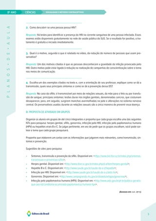 Sexualidade e métodos contraceptivos
CIÊNCIAS
3
8º ANO
P
L
A
N
O
S
•
D
E
•
A
U
L
A
2. Como descobrir se uma pessoa possui HIV?
Resposta: Há testes para identificar a presença do HIV na corrente sanguínea de uma pessoa infectada. Esses
exames estão disponíveis gratuitamente na rede de saúde pública do SUS. Se o resultado for positivo, o tra-
tamento é gratuito e iniciado imediatamente.
3. Qual é o motivo, segundo o que é relatado no vídeo, da redução do número de pessoas que usam pre-
servativo?
Resposta: Um dos motivos citados é que as pessoas desconhecem a gravidade da infeção provocada pelo
HIV. Outro motivo pode estar ligado à redução na realização de campanhas de conscientização sobre o tema
nos meios de comunicação.
4. Escolha um dos exemplos citados no texto e, com a orientação de seu professor, explique como se dá a
transmissão, quais seus principais sintomas e como se dá a prevenção dessa DST.
Resposta: No caso da sífilis: é transmissível por meio de relações sexuais, da mãe para o feto ou por transfu-
são de sangue; principais sintomas: lesões duras nos órgãos genitais, denominadas cancros, que costumam
desaparecer, para, em seguida, surgirem manchas avermelhadas na pele e alterações no sistema nervoso
central. Os preservativos usados durante as relações sexuais são a única maneira de prevenir essa doença.
D. PROPOSTA DE ATIVIDADE EM GRUPOS
Organize os alunos em grupos de até cinco integrantes e proponha que cada grupo escolha uma das seguintes
ISTs para pesquisa: herpes genital, sífilis, gonorreia, infecção pelo HIV, infecção pelo papilomavírus humano
(HPV) ou hepatites virais B e C. Se julgar pertinente, em vez de pedir que os grupos escolham, você pode sor-
tear o tema que cada grupo pesquisará.
Proponha que elaborem um cartaz com as informações que julgarem mais relevantes, como transmissão, sin-
tomas e prevenção.
Sugestões de sites para pesquisa:
• Sintomas, transmissão e prevenção da sífilis. Disponível em: <https://www.bio.fiocruz.br/index.php/sintomas-
transmissao-e-prevencao-sifilis>;
• Herpes genital. Disponível em: <http://www.dive.sc.gov.br/index.php/d-a/item/herpes-genital>;
• Hepatite B e C. Disponível em: <http://www.saude.gov.br/saude-de-a-z/hepatite>;
• Infecção por HIV. Disponível em: <http://www.saude.gov.br/saude-de-a-z/aids-hiv>;
• Gonorreia. Disponível em: <http://www.campogrande.ms.gov.br/dstaids/artigos/gonorreia/>;
• Infecção pelo papilomavírus humano (HPV). Disponível em: <http://www.aids.gov.br/pt-br/publico-geral/o-
que-sao-ist/condiloma-acuminado-papilomavirus-humano-hpv>.
(Acessos em: out. 2019)
 