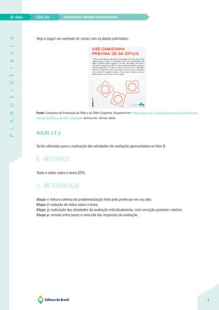 Sexualidade e métodos contraceptivos
CIÊNCIAS
4
8º ANO
P
L
A
N
O
S
•
D
E
•
A
U
L
A
Veja a seguir um exemplo de cartaz com os dados solicitados:
Fonte: Campanha de Prevenção da Sífilis e da Sífilis Congênita. Disponível em: <http://www.ufrgs.br/das/campanhas/campanha-de-pre-
vencao-da-sifilis-e-da-siflis-congenita>. Acesso em: 10 mar. 2020.
AULAS 2 E 3
Serão utilizadas para a realização das atividades de avaliação apresentadas no item 8.
6. RECURSOS
Texto e vídeo sobre o tema DSTs.
7. METODOLOGIA
Etapa 1: leitura coletiva da problematização feita pelo professor em voz alta.
Etapa 2: exibição de vídeo sobre o tema.
Etapa 3: realização das atividades da avaliação individualmente, com correção posterior coletiva.
Etapa 4: revisão entre pares e reescrita das respostas da avaliação.
 