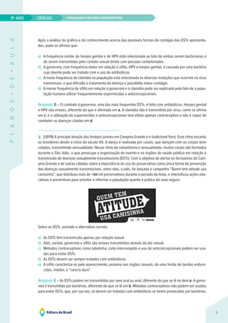 Sexualidade e métodos contraceptivos
CIÊNCIAS
6
8º ANO
P
L
A
N
O
S
•
D
E
•
A
U
L
A
Após a análise do gráfico e do conhecimento acerca das possíveis formas de contágio das DSTs apresenta-
das, pode-se afirmar que:
a) A frequência similar de herpes genital e de HPV está relacionada ao fato de ambas serem bacterianas e
de serem transmitidas pelo contato sexual direto com pessoas contaminadas.
b) A gonorreia, com frequência maior em relação à sífilis, HPV e herpes genital, é causada por uma bactéria
cujo doente pode ser tratado com o uso de antibióticos.
c) A maior frequência de clamídia na população está relacionada às diversas mutações que ocorrem no vírus
transmissor, o que dificulta o tratamento da doença e possibilita maior contágio.
d) A menor frequência de sífilis em relação à gonorreia e à clamídia pode ser explicada pelo fato de a popu-
lação humana utilizar frequentemente espermicidas e anticoncepcionais.
Resposta: B – O combate à gonorreia, uma das mais frequentes DSTs, é feito com antibióticos. Herpes genital
e HPV são viroses, diferente do que é afirmado em a. A clamídia não é transmitida por vírus, como se afirma
em c; e a utilização de espermicidas e anticoncepcionais tem efeito apenas contraceptivo e não é capaz de
combater as doenças citadas em d.
3. (UEPB) A principal atração dos festejos juninos em Campina Grande é o tradicional forró. Esse ritmo encanta
os brasileiros desde o início do século XX. A dança é realizada por casais, que dançam com os corpos bem
colados, transmitindo sensualidade. Nesse ritmo de romantismo e sensualidade, muitos casais são formados
durante o São João, o que preocupa a organização do evento e os órgãos de saúde pública em relação à
transmissão de doenças sexualmente transmissíveis (DSTs). Com o objetivo de alertar os forrozeiros de Cam-
pina Grande e de outras cidades sobre a importância do uso do preservativo como única forma de prevenção
das doenças sexualmente transmissíveis, entre elas, a aids, foi lançada a campanha “Quem tem atitude usa
camisinha”, que distribuiu mais de 100 mil preservativos durante o período da festa, e intensificou ações edu-
cativas e preventivas para orientar e informar a população quanto à prática do sexo seguro.
Sobre as DSTs, assinale a alternativa correta:
a) As DSTs têm transmissão apenas por relação sexual.
b) Aids, varíola, gonorreia e sífilis são viroses transmitidas através do ato sexual.
c) Métodos contraceptivos como tabelinha, coito interrompido e uso de anticoncepcionais podem ser usa-
das para evitar DSTs.
d) As DSTs devem ser sempre tratadas com antibióticos.
e) A sífilis caracteriza-se pelo aparecimento, próximo aos órgãos sexuais, de uma ferida de bordas endure-
cidas, indolor, o “cancro duro”.
Resposta: E – As DSTs podem ser transmitidas por sexo oral ou anal, diferente do que se lê no item a. A gonor-
reia é transmitida por bactérias, diferente do que se lê em b. Métodos contraceptivos não podem ser usados
para evitar DSTs, que, por sua vez, só devem ser tratadas com antibióticos se forem provocadas por bactérias.
 