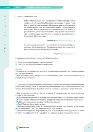 Sexualidade e métodos contraceptivos
CIÊNCIAS
7
8º ANO
P
L
A
N
O
S
•
D
E
•
A
U
L
A
4. (Unirio) Cirurgia de vasectomia
Embora os homens possam usar a vasectomia como método contraceptivo, estudo
realizado pela enfermeira Flávia Ribeiro Manhoso mostra que “a técnica é esco-
lhida na maioria dos casos devido a problemas com a saúde da mulher causados
por outros anticoncepcionais, em especial a pílula, injeções e o Dispositivo Intrau-
terino (DIU), e medo de complicações na cirurgia da laqueadura de trompas”. A
pesquisa também aponta que os homens não se preocupam em usar preservativo
após a vasectomia, o que aumenta o risco do contágio de doenças sexualmente
transmissíveis (DSTs) como a aids.
Disponível em: <http://www.copacabanarunners.net>.
A vasectomia ou deferentectomia é um método contraceptivo através da ligadura
dos canais deferentes do homem. É uma pequena cirurgia feita com anestesia
local em cima do escroto. Não precisa de internação.
Disponível em:<http://pt.wikipedia.org>.
A ligadura dos canais deferentes interfere na fertilidade masculina.
a) Em que fase da espermatogênese a ligadura interfere?
b) Como se dá essa interferência na fertilidade masculina?
Respostas: 
a) Chamamos de espermatogênese o processo de formação de espermatozoides, que é impedido pela liga-
dura dos canais deferentes.
b) A vasectomia não provoca alterações na vida sexual do homem, apesar de ele se tornar estéril pela não
produção de espermatozoides.
5. (UFSC) As DSTs (doenças sexualmente transmissíveis) constituem um dos grandes problemas de saúde
pública mundial. É direito e dever de todo cidadão manter-se informado sobre as doenças sexualmente trans-
missíveis, de forma a se proteger do contágio e evitar sua transmissão. Sobre elas, é correto afirmar que:
1) Caso uma gestante tenha DST, seu filho não corre perigo de contrair a doença, pois não há contato entre
o sangue da mãe e o do bebê.
2) A aids (em português, síndrome da imunodeficiência adquirida) sempre causa lesões nos órgãos genitais.
4) A maioria das DSTs pode ser prevenida com o uso de preservativo (camisinha) durante a relação sexual.
8) As DSTs ocorrem apenas em pessoas que mantêm relações sexuais.
16) Toda DST causa lesão nos órgãos genitais.
32) A aids pode ser transmitida através do contato direto com o paciente, como um aperto de mão, ou atra-
vés do contato indireto, como o uso dos mesmos pratos, copos e talheres.
64) A aids é causada pelo vírus HIV (em português, vírus da imunodeficiência humana), que ataca as células
do sistema imunológico, diminuindo a capacidade de o organismo reagir às infecções mais comuns.
 