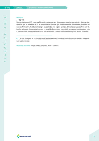 Sexualidade e métodos contraceptivos
CIÊNCIAS
8
8º ANO
P
L
A
N
O
S
•
D
E
•
A
U
L
A
Resposta:
4 + 64 = 68 
Uma gestante com DST, como a sífilis, pode contaminar seu filho, que corre perigo ao contrair a doença, dife-
rente do que se afirma em 1. As DSTs ocorrem em pessoas que recebem sangue contaminado, diferente do
que se afirma em 8. A AIDS nem sempre causa lesões nos órgãos genitais, diferente do que se afirma em 16.
Por fim, diferente do que se afirma em 32, a AIDS não pode ser transmitida através do contato direto com
o paciente, nem pelo aperto de mão ou contato indireto, como o uso dos mesmos pratos, copos e talheres.
6. Cite três exemplos de DSTs nas quais o uso de camisinha durante as relações sexuais contribui para dimi-
nuir sua incidência.
Respostas possíveis: herpes, sífilis, gonorreia, AIDS e clamídia.
 