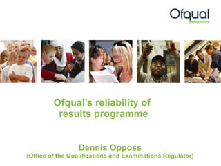 Ofqual’s reliability of  results programme Dennis Opposs (Office of the Qualifications and Examinations Regulator) 