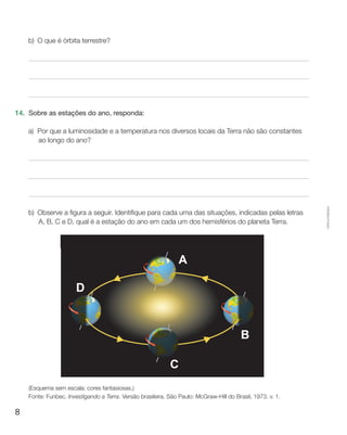 8
Cópiaautorizada.
b)	O que é órbita terrestre?
14.	 Sobre as estações do ano, responda:
a)	Por que a luminosidade e a temperatura nos diversos locais da Terra não são constantes
ao longo do ano?
b)	Observe a figura a seguir. Identifique para cada uma das situações, indicadas pelas letras
A, B, C e D, qual é a estação do ano em cada um dos hemisférios do planeta Terra.
(Esquema sem escala; cores fantasiosas.)
Fonte: Funbec. Investigando a Terra. Versão brasileira. São Paulo: McGraw-Hill do Brasil, 1973. v. 1.
 