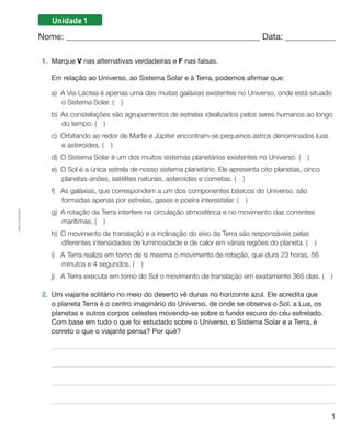 1
Cópiaautorizada.
Unidade 1
Nome: 	 Data: 	
1.	 Marque V nas alternativas verdadeiras e F nas falsas.
	 Em relação ao Universo, ao Sistema Solar e à Terra, podemos afirmar que:
a)	A Via Láctea é apenas uma das muitas galáxias existentes no Universo, onde está situado
o Sistema Solar. (  )
b)	As constelações são agrupamentos de estrelas idealizados pelos seres humanos ao longo
do tempo. (  )
c)	Orbitando ao redor de Marte e Júpiter encontram-se pequenos astros denominados luas
e asteroides. (  )
d)	O Sistema Solar é um dos muitos sistemas planetários existentes no Universo. (  )
e)	O Sol é a única estrela de nosso sistema planetário. Ele apresenta oito planetas, cinco
planetas-anões, satélites naturais, asteroides e cometas. (  )
f)	As galáxias, que correspondem a um dos componentes básicos do Universo, são
formadas apenas por estrelas, gases e poeira interestelar. (  )
g)	A rotação da Terra interfere na circulação atmosférica e no movimento das correntes
marítimas. (  )
h)	O movimento de translação e a inclinação do eixo da Terra são responsáveis pelas
diferentes intensidades de luminosidade e de calor em várias regiões do planeta. (  )
i)	A Terra realiza em torno de si mesma o movimento de rotação, que dura 23 horas, 56
minutos e 4 segundos. (  )
j)	A Terra executa em torno do Sol o movimento de translação em exatamente 365 dias. (  )
2.	 Um viajante solitário no meio do deserto vê dunas no horizonte azul. Ele acredita que
o planeta Terra é o centro imaginário do Universo, de onde se observa o Sol, a Lua, os
planetas e outros corpos celestes movendo-se sobre o fundo escuro do céu estrelado.
Com base em tudo o que foi estudado sobre o Universo, o Sistema Solar e a Terra, é
correto o que o viajante pensa? Por quê?
 