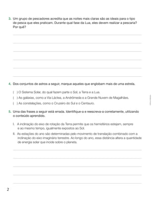 2
Cópiaautorizada.
3.	 Um grupo de pescadores acredita que as noites mais claras são as ideais para o tipo
de pesca que eles praticam. Durante qual fase da Lua, eles devem realizar a pescaria?
Por quê?
4.	 Dos conjuntos de astros a seguir, marque aqueles que englobam mais de uma estrela.
(  ) O Sistema Solar, do qual fazem parte o Sol, a Terra e a Lua.
(  ) As galáxias, como a Via Láctea, a Andrômeda e a Grande Nuvem de Magalhães.
(  ) As constelações, como o Cruzeiro do Sul e o Centauro.
5.	 Uma das frases a seguir está errada. Identifique-a e reescreva-a corretamente, utilizando
o conteúdo aprendido.
I.	A inclinação do eixo de rotação da Terra permite que os hemisférios estejam, sempre
e ao mesmo tempo, igualmente expostos ao Sol.
II.	As estações do ano são determinadas pelo movimento de translação combinado com a
inclinação do eixo imaginário terrestre. Ao longo do ano, essa distância altera a quantidade
de energia solar que incide sobre o planeta.
 