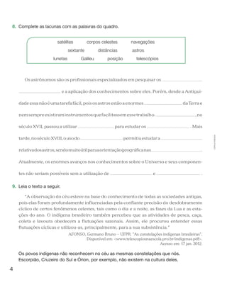 4
Cópiaautorizada.
8.	 Complete as lacunas com as palavras do quadro.
satélites   corpos celestes   navegações
sextante   distâncias    astros
lunetas   Galileu   posição   telescópios
Os astrônomos são os profissionais especializados em pesquisar os
e a aplicação dos conhecimentos sobre eles. Porém, desde a Antigui-
dadeessanãoéumatarefafácil,poisosastrosestãoaenormes daTerrae
nemsempreexistiraminstrumentosquefacilitassemessetrabalho. ,no
século XVII, passou a utilizar para estudar os . Mais
tarde,noséculoXVIII,ousodo permitiuestudara
relativadosastros,sendomuitoútilparaaorientaçãogeográficanas .
Atualmente, os enormes avanços nos conhecimentos sobre o Universo e seus componen-
tes não seriam possíveis sem a utilização de e .
9.	 Leia o texto a seguir.
“A observação do céu esteve na base do conhecimento de todas as sociedades antigas,
pois elas foram profundamente influenciadas pela confiante precisão do desdobramento
cíclico de certos fenômenos celestes, tais como o dia e a noite, as fases da Lua e as esta-
ções do ano. O indígena brasileiro também percebeu que as atividades de pesca, caça,
coleta e lavoura obedecem a flutuações sazonais. Assim, ele procurou entender essas
flutuações cíclicas e utilizou-as, principalmente, para a sua subsistência.”
AFONSO, Germano Bruno − UFPR. "As constelações indígenas brasileiras".
Disponível em: <www.telescopiosnaescola.pro.br/indigenas.pdf>.
Acesso em: 17 jan. 2012.
	 Os povos indígenas não reconhecem no céu as mesmas constelações que nós.
Escorpião, Cruzeiro do Sul e Órion, por exemplo, não existem na cultura deles.
 