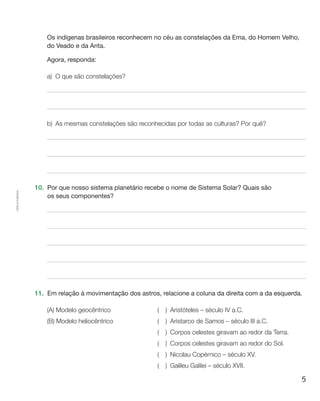 5
Cópiaautorizada.
Os indígenas brasileiros reconhecem no céu as constelações da Ema, do Homem Velho,
do Veado e da Anta.
	 Agora, responda:
a)	O que são constelações?
b)	As mesmas constelações são reconhecidas por todas as culturas? Por quê?
10.	 Por que nosso sistema planetário recebe o nome de Sistema Solar? Quais são
os seus componentes?
11.	 Em relação à movimentação dos astros, relacione a coluna da direita com a da esquerda.
(A) Modelo geocêntrico	 (  ) Aristóteles – século IV a.C.
(B) Modelo heliocêntrico	 (  ) Aristarco de Samos – século III a.C.
	 (  )  Corpos celestes giravam ao redor da Terra.
	 (  )  Corpos celestes giravam ao redor do Sol.
	 (  )  Nicolau Copérnico – século XV.
	 (  )  Galileu Galilei – século XVII.
 