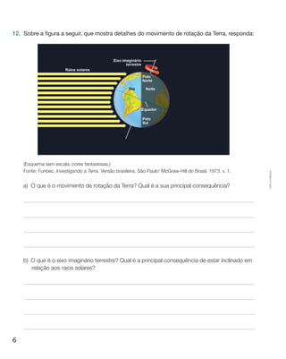 6
Cópiaautorizada.
12.	 Sobre a figura a seguir, que mostra detalhes do movimento de rotação da Terra, responda:
(Esquema sem escala; cores fantasiosas.)
Fonte: Funbec. Investigando a Terra. Versão brasileira. São Paulo: McGraw-Hill do Brasil, 1973. v. 1.
a)	O que é o movimento de rotação da Terra? Qual é a sua principal consequência?
b)	O que é o eixo imaginário terrestre? Qual é a principal consequência de estar inclinado em
relação aos raios solares?
 