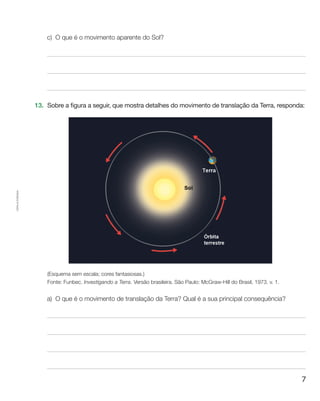 7
Cópiaautorizada.
c)	O que é o movimento aparente do Sol?
13.	 Sobre a figura a seguir, que mostra detalhes do movimento de translação da Terra, responda:
(Esquema sem escala; cores fantasiosas.)
Fonte: Funbec. Investigando a Terra. Versão brasileira. São Paulo: McGraw-Hill do Brasil, 1973. v. 1.
a)	O que é o movimento de translação da Terra? Qual é a sua principal consequência?
 