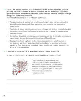 8
Cópiaautorizada.
13.	 O tráfico de animais silvestres, um crime previsto em lei, é responsável pela tortura e
morte de cerca de 12 milhões de animais brasileiros por ano. Além disso, coloca em
grave risco nossos ecossistemas e hábitats, como florestas, cerrados, campos, caatinga,
manguezais e ambientes litorâneos.
	 Assinale as frases corretas de acordo com a afirmação.
(  ) A caça predatória de animais tem um efeito positivo para o ser humano porque leva
à extinção determinados indivíduos nocivos ao meio ambiente, como as cobras
peçonhentas.
(  ) A extinção de alguns animais pode promover o desaparecimento de certas plantas, pois
eles servem como disseminadores de sementes, o que é importante para perpetuar
espécies vegetais.
(  ) O mico-leão-dourado é uma das espécies brasileiras em vias de extinção, em virtude do
tráfico ilegal e da redução de seu hábitat natural, a Mata Atlântica.
(  ) Os caçadores ilegais capturam muitos indivíduos das espécies lucrativas, mas a
mortalidade é grande em razão das péssimas condições no aprisionamento e no
transporte. Essa situação aumenta ainda mais o prejuízo que o tráfico causa no meio
ambiente e nas sociedades.
14.	 Considere as imagens sobre as relações ecológicas a seguir e responda:
a)	De acordo com o texto, os corais são seres coloniais. O que são colônias?
OBS: REDIGITAR O TEXTO AO LADO DAS ILUSTRAÇ
	 Os corais são animais marinhos que
podem formar colônias compostas de
até milhões de indivíduos. Essas colônias
apresentam formatos, cores e tamanhos
variados e são, geralmente, os principais
formadores dos chamados
recifes de corais.
 