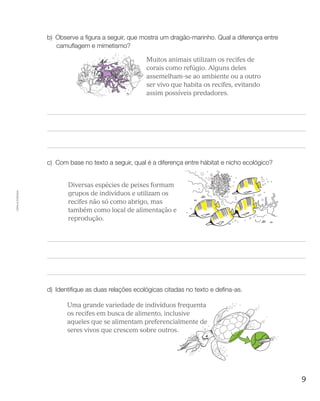 9
Cópiaautorizada.
b)	Observe a figura a seguir, que mostra um dragão-marinho. Qual a diferença entre
camuflagem e mimetismo?DAS ILUSTRAÇÕES (VER PAUTA)
	 Muitos animais utilizam os recifes de
corais como refúgio. Alguns deles
assemelham-se ao ambiente ou a outro
ser vivo que habita os recifes, evitando
assim possíveis predadores.
c)	 Com base no texto a seguir, qual é a diferença entre hábitat e nicho ecológico?
OBS:REDIGITAROTEXTOAOLADODASIL
	 Diversas espécies de peixes formam
grupos de indivíduos e utilizam os
recifes não só como abrigo, mas
também como local de alimentação e
reprodução.
d)	Identifique as duas relações ecológicas citadas no texto e defina-as.
: REDIGITAR O TEXTO AO LADO DAS ILUSTRAÇÕES (VER PAUTA)
	 Uma grande variedade de indivíduos frequenta
os recifes em busca de alimento, inclusive
aqueles que se alimentam preferencialmente de
seres vivos que crescem sobre outros.
 