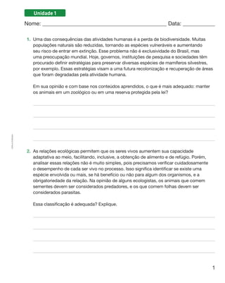 1
Cópiaautorizada.
Unidade 1
Nome: 	 Data: 	
1.	 Uma das consequências das atividades humanas é a perda de biodiversidade. Muitas
populações naturais são reduzidas, tornando as espécies vulneráveis e aumentando
seu risco de entrar em extinção. Esse problema não é exclusividade do Brasil, mas
uma preocupação mundial. Hoje, governos, instituições de pesquisa e sociedades têm
procurado definir estratégias para preservar diversas espécies de mamíferos silvestres,
por exemplo. Essas estratégias visam a uma futura recolonização e recuperação de áreas
que foram degradadas pela atividade humana.
	 Em sua opinião e com base nos conteúdos aprendidos, o que é mais adequado: manter
os animais em um zoológico ou em uma reserva protegida pela lei?
2.	 As relações ecológicas permitem que os seres vivos aumentem sua capacidade
adaptativa ao meio, facilitando, inclusive, a obtenção de alimento e de refúgio. Porém,
analisar essas relações não é muito simples, pois precisamos verificar cuidadosamente
o desempenho de cada ser vivo no processo. Isso significa identificar se existe uma
espécie envolvida ou mais, se há benefício ou não para algum dos organismos, e a
obrigatoriedade da relação. Na opinião de alguns ecologistas, os animais que comem
sementes devem ser considerados predadores, e os que comem folhas devem ser
considerados parasitas.
	 Essa classificação é adequada? Explique.
 