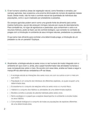2
Cópiaautorizada.
3.	 O ser humano substituiu áreas de vegetação natural, como florestas e cerrados, por
campos agrícolas. Isso ocasionou uma enorme diminuição do número de espécies nesses
locais. Desse modo, não há mais o controle natural da quantidade de indivíduos das
populações, como o que é realizado por predadores e parasitas.
	 Os campos agrícolas podem servir como uma grande fonte de alimento para certos
insetos herbívoros, que já não possuem inimigos naturais por causa do desmatamento.
Para combatê-los, no lugar de agrotóxicos e pesticidas, que contaminam o solo e os
recursos hídricos, pode-se fazer uso do controle biológico, que consiste no combate às
pragas com a introdução no ambiente de seus inimigos naturais, predadores ou parasitas.
	 O que seria mais eficiente para controlar uma determinada praga: a introdução de um
predador ou de um parasita? Explique.
4.	 Atualmente, a biologia estuda os seres vivos e o ser humano de modo integrado com o
ambiente em que vivem e, ainda, alia o papel transformador das atividades humanas e
suas consequências sobre o meio. De acordo com essa ideia, analise as frases a seguir e
marque V nas alternativas verdadeiras e F nas falsas.
(  ) A ecologia estuda as interações dos seres vivos uns com os outros e com o meio em
que vivem.
(  ) População é um conjunto de indivíduos de diferentes espécies, os quais ocupam uma
determinada área.
(  ) Ecossistema é o conjunto de relações entre os seres vivos e o mundo físico.
(  ) Hábitat é o conjunto dos hábitos ou atividades de uma determinada espécie.
(  ) Biosfera constitui a porção do planeta habitada pelos seres vivos.
(  ) Nicho ecológico é o papel que a espécie desempenha no ambiente e envolve todos
os seus hábitos.
(  ) Comunidade biológica é o conjunto de todas as populações de espécies diferentes
de uma determinada área.
 