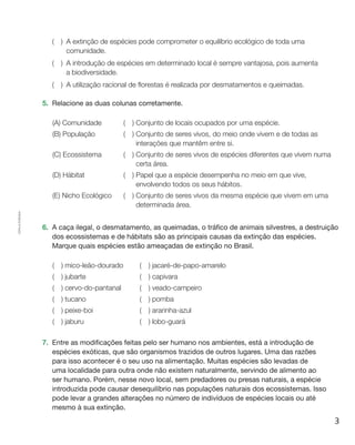 3
Cópiaautorizada.
(  ) A extinção de espécies pode comprometer o equilíbrio ecológico de toda uma
comunidade.
(  ) A introdução de espécies em determinado local é sempre vantajosa, pois aumenta
a biodiversidade.
(  ) A utilização racional de florestas é realizada por desmatamentos e queimadas.
5.	 Relacione as duas colunas corretamente.
(A) Comunidade (  ) Conjunto de locais ocupados por uma espécie.
(B) População (  ) Conjunto de seres vivos, do meio onde vivem e de todas as
interações que mantêm entre si.
(C) Ecossistema (  ) Conjunto de seres vivos de espécies diferentes que vivem numa
certa área.
(D) Hábitat (  ) Papel que a espécie desempenha no meio em que vive,
envolvendo todos os seus hábitos.
(E) Nicho Ecológico (  ) Conjunto de seres vivos da mesma espécie que vivem em uma
determinada área.
6.	 A caça ilegal, o desmatamento, as queimadas, o tráfico de animais silvestres, a destruição
dos ecossistemas e de hábitats são as principais causas da extinção das espécies.
Marque quais espécies estão ameaçadas de extinção no Brasil.
(  ) mico-leão-dourado (  ) jacaré-de-papo-amarelo
(  ) jubarte (  ) capivara
(  ) cervo-do-pantanal (  ) veado-campeiro
(  ) tucano (  ) pomba
(  ) peixe-boi (  ) ararinha-azul
(  ) jaburu (  ) lobo-guará
7.	 Entre as modificações feitas pelo ser humano nos ambientes, está a introdução de
espécies exóticas, que são organismos trazidos de outros lugares. Uma das razões
para isso acontecer é o seu uso na alimentação. Muitas espécies são levadas de
uma localidade para outra onde não existem naturalmente, servindo de alimento ao
ser humano. Porém, nesse novo local, sem predadores ou presas naturais, a espécie
introduzida pode causar desequilíbrio nas populações naturais dos ecossistemas. Isso
pode levar a grandes alterações no número de indivíduos de espécies locais ou até
mesmo à sua extinção.
 