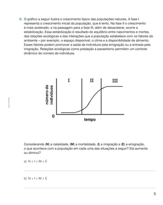 5
Cópiaautorizada.
8.	 O gráfico a seguir ilustra o crescimento típico das populações naturais. A fase I
representa o crescimento inicial da população, que é lento. Na fase II o crescimento
é mais acelerado, e na passagem para a fase III, além de desacelerar, ocorre a
estabilização. Essa estabilização é resultado do equilíbrio entre nascimentos e mortes,
das relações ecológicas e das interações que a população estabelece com os fatores do
ambiente – por exemplo, o espaço disponível, o clima e a disponibilidade de alimento.
Esses fatores podem promover a saída de indivíduos pela emigração ou a entrada pela
imigração. Relações ecológicas como predação e parasitismo permitem um controle
dinâmico do número de indivíduos.
	 Considerando (N) a natalidade, (M) a mortalidade, (I) a imigração e (E) a emigração,
o que acontece com a população em cada uma das situações a seguir? Ela aumenta
ou diminui?
a)	 N + I  M + E
b)	 N + I  M + E
 