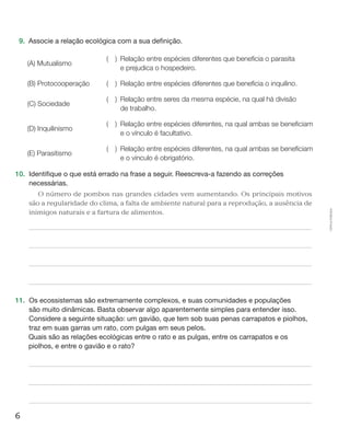 6
Cópiaautorizada.
9.	 Associe a relação ecológica com a sua definição.
(A) Mutualismo
(  ) Relação entre espécies diferentes que beneficia o parasita
e prejudica o hospedeiro.
(B) Protocooperação (  ) Relação entre espécies diferentes que beneficia o inquilino.
(C) Sociedade
(  ) Relação entre seres da mesma espécie, na qual há divisão
de trabalho.
(D) Inquilinismo
(  ) Relação entre espécies diferentes, na qual ambas se beneficiam
e o vínculo é facultativo.
(E) Parasitismo
(  ) Relação entre espécies diferentes, na qual ambas se beneficiam
e o vínculo é obrigatório.
10.	 Identifique o que está errado na frase a seguir. Reescreva-a fazendo as correções
necessárias.
O número de pombos nas grandes cidades vem aumentando. Os principais motivos
são a regularidade do clima, a falta de ambiente natural para a reprodução, a ausência de
inimigos naturais e a fartura de alimentos.
11.	 Os ecossistemas são extremamente complexos, e suas comunidades e populações
são muito dinâmicas. Basta observar algo aparentemente simples para entender isso.
Considere a seguinte situação: um gavião, que tem sob suas penas carrapatos e piolhos,
traz em suas garras um rato, com pulgas em seus pelos.
	 Quais são as relações ecológicas entre o rato e as pulgas, entre os carrapatos e os
piolhos, e entre o gavião e o rato?
 