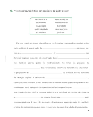 7
Cópiaautorizada.
12.	 Preencha as lacunas do texto com as palavras do quadro a seguir:
	 biodiversidade	 áreas protegidas
	estabilidade	 reflorestamento
	recuperação	 diversidade
	sustentabilidade	 desmatamento
	ecossistema	 produtos
Um dos principais temas discutidos em conferências e seminários mundiais sobre
meio ambiente é a destruição da do nosso pla-
neta e a . O das
florestas tropicais causa não só a destruição desse ,
mas também grande perda de biodiversidade. Ao longo do processo de
dos ecossistemas, observa-se naturalmente um aumen-
to progressivo na de espécies, que se aproxima
da situação original. A criação de ,
como parques e reservas, é uma das medidas a serem tomadas para salvaguardar a bio-
diversidade. Além da riqueza de espécies ser uma fonte potencial de
que podem ajudar a espécie humana, a diversidade também é importante para garantir
a do planeta. Projetos de com
poucas espécies de árvores não são muito eficientes para a recomposição do equilíbrio
original do meio ambiente, por isso a recuperação de áreas degradadas é fundamental.
 