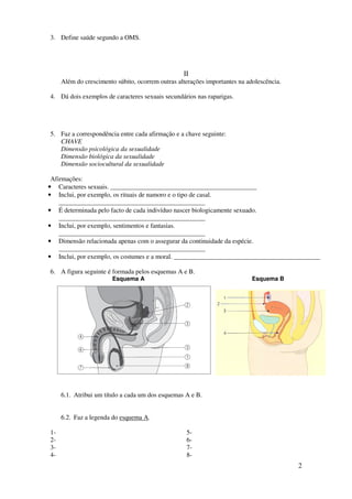 2
3. Define saúde segundo a OMS.
II
Além do crescimento súbito, ocorrem outras alterações importantes na adolescência.
4. Dá dois exemplos de caracteres sexuais secundários nas raparigas.
5. Faz a correspondência entre cada afirmação e a chave seguinte:
CHAVE
Dimensão psicológica da sexualidade
Dimensão biológica da sexualidade
Dimensão sociocultural da sexualidade
Afirmações:
• Caracteres sexuais. _____________________________________________
• Inclui, por exemplo, os rituais de namoro e o tipo de casal.
_____________________________________________
• É determinada pelo facto de cada indivíduo nascer biologicamente sexuado.
_____________________________________________
• Inclui, por exemplo, sentimentos e fantasias.
_____________________________________________
• Dimensão relacionada apenas com o assegurar da continuidade da espécie.
_____________________________________________
• Inclui, por exemplo, os costumes e a moral. _____________________________________________
6. A figura seguinte é formada pelos esquemas A e B.
Esquema A Esquema B
6.1. Atribui um título a cada um dos esquemas A e B.
6.2. Faz a legenda do esquema A.
1-
2-
3-
4-
5-
6-
7-
8-
 