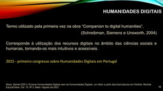 HUMANIDADES DIGITAIS
Termo utilizado pela primeira vez na obra “Companion to digital humanities”,
(Schreibman, Siemens e Unsworth, 2004)
Alves, Daniel (2021). Ensinar Humanidades Digitais sem as Humanidades Digitais: um olhar a partir das licenciaturas em História. Revista
EducaOnline, Vol. 15, Nº 2, Maio / Agosto de 2021.
2015 - primeiro congresso sobre Humanidades Digitais em Portugal
Corresponde à utilização dos recursos digitais no âmbito das ciências sociais e
humanas, tornando-os mais intuitivos e acessíveis.
10
 