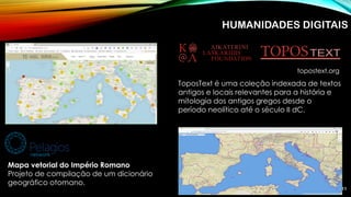 11
ToposText é uma coleção indexada de textos
antigos e locais relevantes para a história e
mitologia dos antigos gregos desde o
período neolítico até o século II dC.
topostext.org
Mapa vetorial do Império Romano
Projeto de compilação de um dicionário
geográfico otomano.
HUMANIDADES DIGITAIS
 