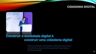 14
Construir a sociedade digital é
construir uma cidadania digital
Ministra de Estado e da Presidência, Mariana Vieira da Silva,
na Conferência Anual de Cibersegurança C-Days, Cascais,
23 novembro 2020
CIDADANIA DIGITAL
 
