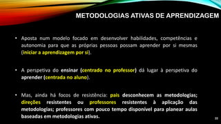 METODOLOGIAS ATIVAS DE APRENDIZAGEM
• Aposta num modelo focado em desenvolver habilidades, competências e
autonomia para que as próprias pessoas possam aprender por si mesmas
(iniciar a aprendizagem por si).
• A perspetiva do ensinar (centrado no professor) dá lugar à perspetiva do
aprender (centrada no aluno).
• Mas, ainda há focos de resistência: pais desconhecem as metodologias;
direções resistentes ou professores resistentes à aplicação das
metodologias; professores com pouco tempo disponível para planear aulas
baseadas em metodologias ativas. 22
 