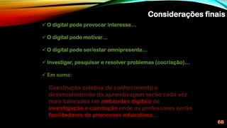 Considerações finais
66
✓ O digital pode provocar interesse…
✓ O digital pode motivar…
✓ O digital pode ser/estar omnipresente…
✓ Investigar, pesquisar e resolver problemas (cocriação)…
✓ Em suma:
Construção coletiva do conhecimento e
desenvolvimento da aprendizagem serão cada vez
mais baseados em ambientes digitais de
investigação e cocriação onde os professores serão
facilitadores de processos educativos…
 