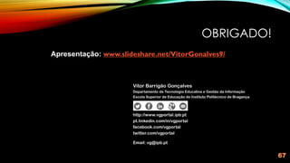 OBRIGADO!
67
Vitor Barrigão Gonçalves
Departamento de Tecnologia Educativa e Gestão da Informação
Escola Superior de Educação do Instituto Politécnico de Bragança
http://www.vgportal.ipb.pt
pt.linkedin.com/in/vgportal
facebook.com/vgportal
twitter.com/vgportal
Email: vg@ipb.pt
Apresentação: www.slideshare.net/VitorGonalves9/
 