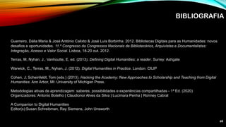 BIBLIOGRAFIA
Guerreiro, Dália Maria & José António Calixto & José Luís Borbinha. 2012. Bibliotecas Digitais para as Humanidades: novos
desafios e oportunidades. 11.º Congresso da Congressos Nacionais de Bibliotecários, Arquivistas e Documentalistas:
Integração, Acesso e Valor Social. Lisboa, 18-20 out. 2012.
Terras, M, Nyhan, J., Vanhoutte, E, ed. (2013). Defining Digital Humanities: a reader. Surrey: Ashgate
Warwick, C., Terras, M., Nyhan, J. (2012). Digital Humanities in Practice. London: CILIP
Cohen, J; Scheinfeldt, Tom (eds.) (2013). Hacking the Academy: New Approaches to Scholarship and Teaching from Digital
Humanities. Ann Arbor, MI: University of Michigan Press.
Metodologias ativas de aprendizagem: saberes, possibilidades e experiências compartilhadas - 1ª Ed. (2020)
Organizadores: Antonio Botelho | Claudionor Alves da Silva | Lucimara Penha | Ronney Cabral
A Companion to Digital Humanities
Editor(s):Susan Schreibman, Ray Siemens, John Unsworth
68
 