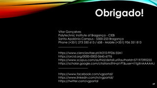 Obrigado!
Vitor Gonçalves
Polytechnic Institute of Bragança - CIEB
Santa Apolónia Campus - 5300-253 Bragança
Phone (+351) 273 330 613 / 658 - Mobile (+351) 936 351 813
____________________
https://www.cienciavitae.pt/A310-FFD6-55A1
https://orcid.org/0000-0002-0645-6776
https://www.scopus.com/authid/detail.uri?authorId=57197390255
https://scholar.google.com/citations?hl=pt-PT&user=i1fgXnAAAAAJ
____________________
https://www.facebook.com/vgportal/
https://www.linkedin.com/in/vgportal/
https://twitter.com/vgportal
69
 