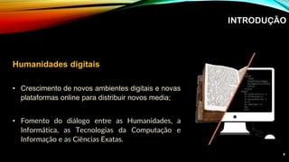 INTRODUÇÃO
Humanidades digitais
• Crescimento de novos ambientes digitais e novas
plataformas online para distribuir novos media;
• Fomento do diálogo entre as Humanidades, a
Informática, as Tecnologias da Computação e
Informação e as Ciências Exatas.
9
 
