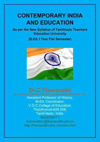 CONTEMPORARY INDIA
AND EDUCATION
As per the New Syllabus of Tamilnadu Teachers
Education University
(B.Ed. I Year Fist Semester)
Dr.C.Thanavathi
M.A., M.Phil., M.Ed., M.Phil., DGT, DCA, CTE, B.A., (Eng.) PGDHE, SET, Ph.D.,
Assistant Professor of History,
M.Ed. Coordinator,
V.O.C.College of Education,
Thoothukudi-628 008.
Tamil Nadu. India.
9629256771
thanavathic@thanavathi-edu.in
http://thanavathi-edu.in/index.html
 