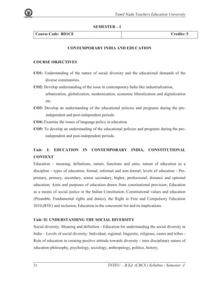 Tamil Nadu Teachers Education University
21 TNTEU - B.Ed. (CBCS ) Syllabus - Semester -I
SEMESTER – I
Course Code: BD1CE Credits: 5
CONTEMPORARY INDIA AND EDUCATION
COURSE OBJECTIVES
CO1: Understanding of the nature of social diversity and the educational demands of the
diverse communities.
CO2: Develop understanding of the issue in contemporary India like industrialization,
urbanization, globalization, modernization, economic liberalization and digitalization
etc.
CO3: Develop an understanding of the educational policies and programs during the pre-
independent and post-independent periods.
CO4: Examine the issues of language policy in education.
CO5: To develop an understanding of the educational policies and programs during the pre-
independent and post-independent periods.
Unit- I: EDUCATION IN CONTEMPORARY INDIA, CONSTITUTIONAL
CONTEXT
Education – meaning, definitions, nature, functions and aims; nature of education as a
discipline - types of education; formal, informal and non-formal; levels of education - Pre-
primary, primary, secondary, senior secondary, higher, professional, distance and optional
education; Aims and purposes of education drawn from constitutional provision; Education
as a means of social justice in the Indian Constitution; Constitutional values and education
(Preamble, Fundamental rights and duties); the Right to Free and Compulsory Education
2010 (RTE) and inclusion; Education in the concurrent list and its implications.
Unit- II: UNDERSTANDING THE SOCIAL DIVERSITY
Social diversity: Meaning and definition - Education for understanding the social diversity in
India – Levels of social diversity: Individual, regional, linguistic, religious, castes and tribes -
Role of education in creating positive attitude towards diversity - inter disciplinary nature of
education philosophy, psychology, sociology, anthropology, politics, history;
 