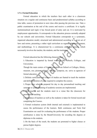 16 | Dr.C.Thanavathi
1.7.1. Formal Education
Formal education in which the teachers face each other in a classroom
situation on a regular and continuous basis and predetermined syllabus according to
time table, source of promotion to next class after passing the previous one. Take a
public examination at the end of the course and receive a certificate. It is legally
institutionalised and rigid; it has forced point of entry and cut. It is motivated by
employment opportunities. It corresponds to the education process normally adopted
by our schools and universities. Formal Education corresponds to a systematic,
organized education model, structured and administered according to a given set of
laws and norms, presenting a rather rigid curriculum as regards objectives, content,
and methodology. It is characterized by a continuous education process, which
necessarily involves the teacher, the students, and the institution.
Formal education has the following characteristics:
λ Education is imparted by formal institutes like Schools, Colleges, and
Universities.
Though the main centers of formal education are School or Colleges, library,
museum, zoo, picture galleries, lectures, symposia, etc. serve as agencies of
formal education.
λ Definite curriculum and courses of studies are framed to teach the students
and definite duration of years required to complete the courses.
λ Proper time schedule prepared for day to day personalised teaching and
semester or yearly planning of academic sessions are implemented.
λ Both teacher and the students meet in a venue like the classroom for
personalised teaching.
λ Attendance of teachers as well as the students is taken for formal record and
completing the Courses.
λ Formal evaluation system (both internal and external) is implemented to
assess the performance of the learners. Both continuous and Term End
Examination are used for evaluating the performance of the students. Proper
certification is done by the Board/University for awarding the degrees or
diplomas to the students.
λ On the basis of the result, the students are promoted to higher classes or
pursue higher degrees.
 
