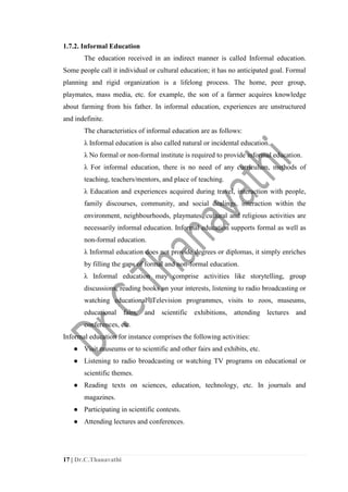 17 | Dr.C.Thanavathi
1.7.2. Informal Education
The education received in an indirect manner is called Informal education.
Some people call it individual or cultural education; it has no anticipated goal. Formal
planning and rigid organization is a lifelong process. The home, peer group,
playmates, mass media, etc. for example, the son of a farmer acquires knowledge
about farming from his father. In informal education, experiences are unstructured
and indefinite.
The characteristics of informal education are as follows:
λ Informal education is also called natural or incidental education.
λ No formal or non-formal institute is required to provide informal education.
λ For informal education, there is no need of any curriculum, methods of
teaching, teachers/mentors, and place of teaching.
λ Education and experiences acquired during travel, interaction with people,
family discourses, community, and social dealings, interaction within the
environment, neighbourhoods, playmates, cultural and religious activities are
necessarily informal education. Informal education supports formal as well as
non-formal education.
λ Informal education does not provide degrees or diplomas, it simply enriches
by filling the gaps of formal and non-formal education.
λ Informal education may comprise activities like storytelling, group
discussions, reading books on your interests, listening to radio broadcasting or
watching educational Television programmes, visits to zoos, museums,
educational fairs, and scientific exhibitions, attending lectures and
conferences, etc.
Informal education for instance comprises the following activities:
● Visit museums or to scientific and other fairs and exhibits, etc.
● Listening to radio broadcasting or watching TV programs on educational or
scientific themes.
● Reading texts on sciences, education, technology, etc. In journals and
magazines.
● Participating in scientific contests.
● Attending lectures and conferences.
 