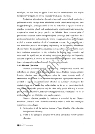 22 | Dr.C.Thanavathi
techniques, and how these are applied in real practice, and the learners also acquire
the necessary competencies needed for proper practice and behaviour.
Professional education is a formalized approach to specialized training in a
professional school through which participants acquire content knowledge and learn
to apply techniques. Although content is what the participant is expected to learn by
attending professional school, such an education also helps the participant acquire the
competencies needed for proper practice and behavior. Some common goals of
professional education include incorporating the knowledge and values basic to a
professional discipline; understanding the central concepts, principles, and techniques
applied in practice; attaining a level of competence necessary for responsible entry
into professional practice; and accepting responsibility for the continued development
of competence. It is designed to produce responsible professionals and then to ensure
their continuing competence in the profession by helping them recognize and
understand the significance of advancing professional knowledge and improving
standards of practice. It involves the translation of learning to practice and is intended
to prevent occupations and professionals from becoming obsolete.
1.8.7. Distance Education
Distance education courses are basically correspondence courses that
individuals can obtain by not attending regular classes. Students pursuing distance
learning education need not worry concerning the course contents, mode of
examination, and duration of the course or the degree as it’s going to be very same as
awarded to regular students. Distance education is extremely advantageous for
students who wish to pursue their higher studies, but do not get enough time to do
this. These management programs may be taken up by people who stay at remote
places, workers, housewives, and even working professionals, who because for one or
another reason are not able to take up a regular program.
Distance education provided by institutes is controlled by the Distance
Education Council of India. Distance education is helpful to those who cannot join
regular schools or colleges.
1. At the school level, the National Institute of Open Schooling offers education
through distance learning.
2. While, at the college or university level, Open universities provide distance
education.
 