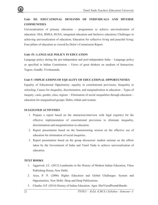 Tamil Nadu Teachers Education University
22 TNTEU - B.Ed. (CBCS ) Syllabus - Semester -I
Unit- III: EDUCATIONAL DEMANDS OF INDIVIDUALS AND DIVERSE
COMMUNITIES
Universalization of primary education – programmes to achieve universalization of
education: SSA, RMSA, RUSA, integrated education and Inclusive education; Challenges in
achieving universalization of education; Education for collective living and peaceful living;
Four pillars of education as viewed by Delor’s Commission Report.
Unit- IV: LANGUAGE POLICY IN EDUCATION
Language policy during the pre-independent and post-independent India – Language policy
as specified in Indian Constitution – Views of great thinkers on medium of Instruction:
Tagore, Gandhi, Vivekananda.
Unit-V: IMPLICATIONS OF EQUALITY OF EDUCATIONAL OPPORTUNITIES
Equality of Educational Opportunity; equality in constitutional provisions; Inequality in
schooling, Causes for inequality, discrimination, and marginalization in education – Types of
inequity: caste, gender, class, regions – Elimination of social inequalities through education –
education for marginalized groups: Dalits, tribals and women.
SUGGESTED ACTIVITIES
1. Prepare a report based on the interaction/interview with legal expert(s) for the
effective implementation of constitutional provisions to eliminate inequality,
discrimination and marginalization in education.
2. Report presentation based on the brainstorming session on the effective use of
education for elimination of social inequities.
3. Report presentation based on the group discussion/ student seminar on the efforts
taken by the Government of India and Tamil Nadu to achieve universalization of
education.
TEXT BOOKS
1. Aggarwal, J.C. (2013) Landmarks in the History of Modern Indian Education, Vikas
Publishing House, New Delhi.
2. Arya, P. P. (2006) Higher Education and Global Challenges: System and
Opportunities. New Delhi: Deep and Deep Publications.
3. Chaube, S.P. (2014) History of Indian Education. Agra: ShriVinodPustakMandir.
 